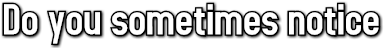 Do you sometimes notice Do you sometimes notice